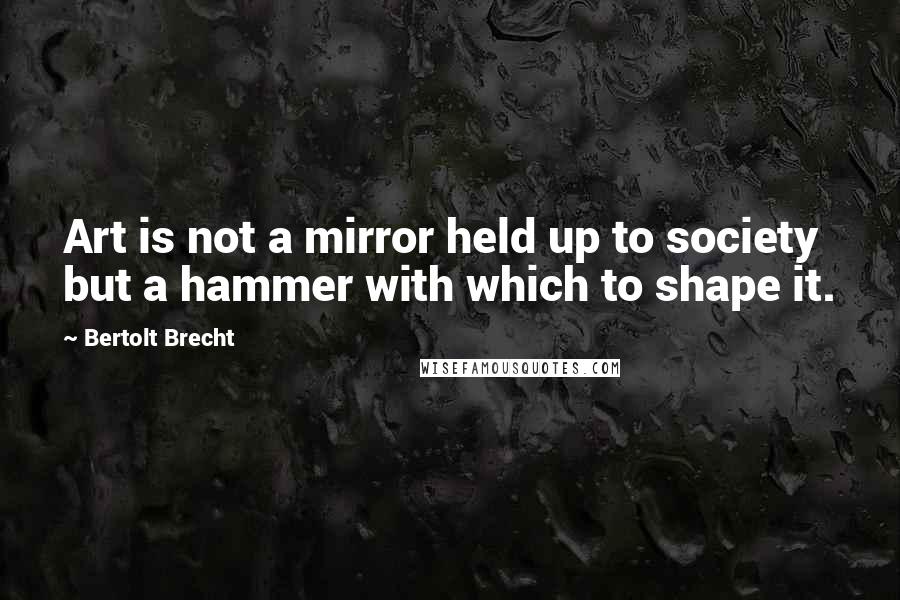 Bertolt Brecht Quotes: Art is not a mirror held up to society but a hammer with which to shape it.