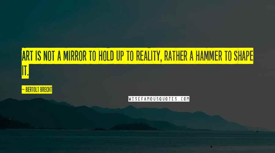 Bertolt Brecht Quotes: Art is not a mirror to hold up to reality, rather a hammer to shape it.