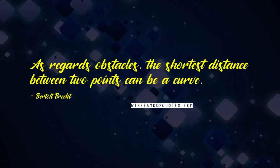 Bertolt Brecht Quotes: As regards obstacles, the shortest distance between two points can be a curve.