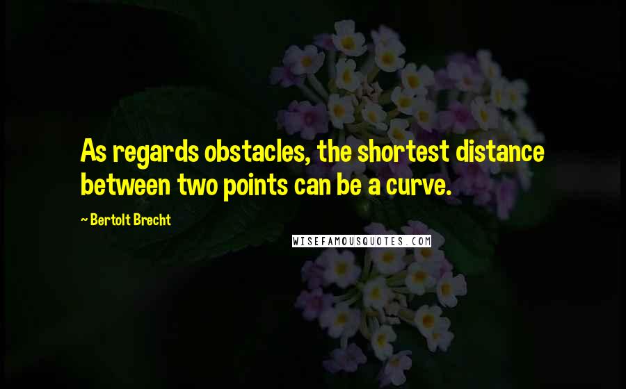 Bertolt Brecht Quotes: As regards obstacles, the shortest distance between two points can be a curve.