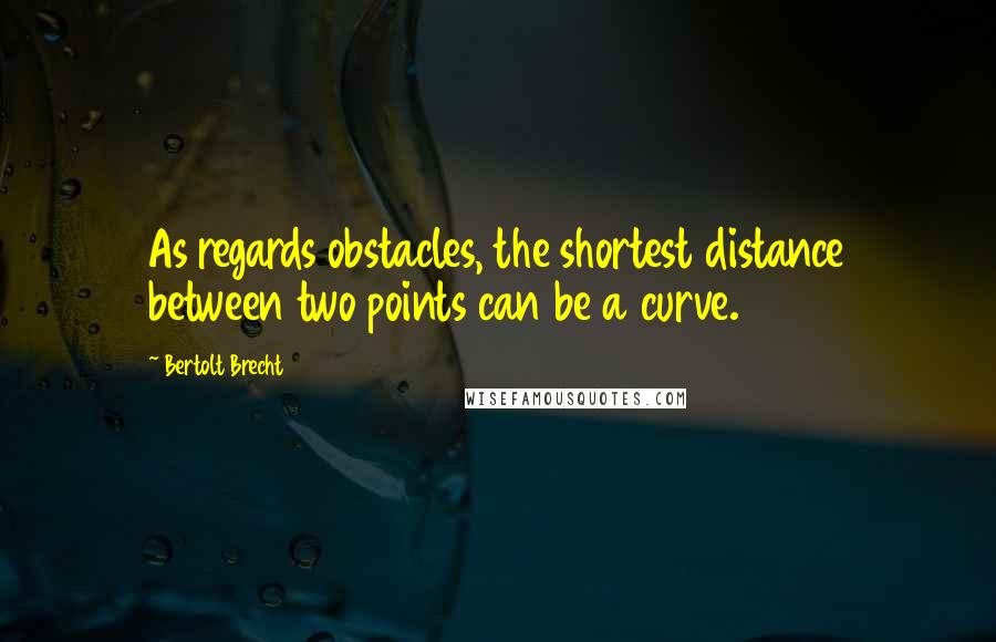 Bertolt Brecht Quotes: As regards obstacles, the shortest distance between two points can be a curve.