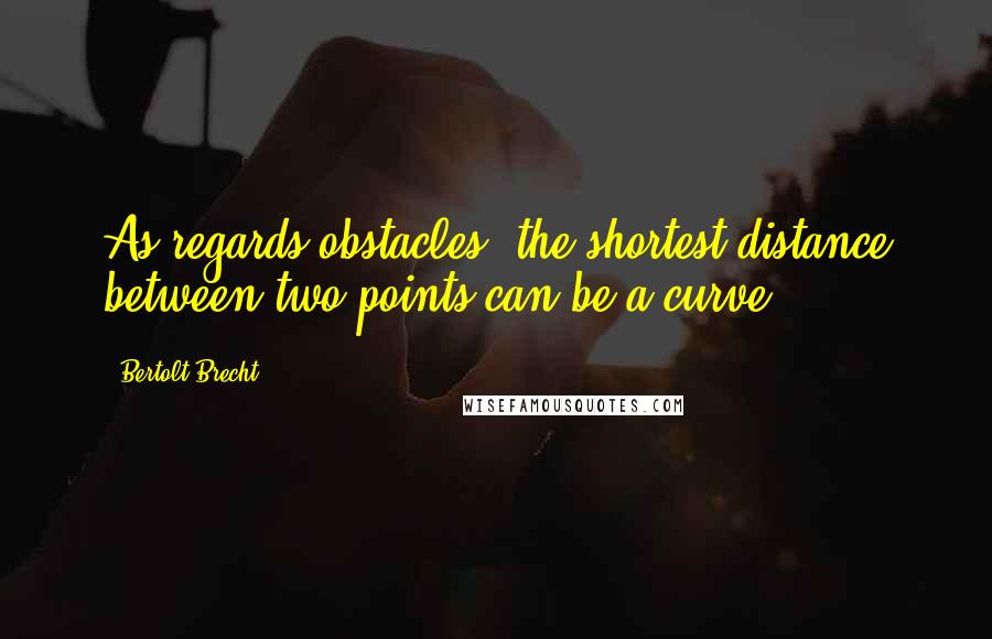 Bertolt Brecht Quotes: As regards obstacles, the shortest distance between two points can be a curve.