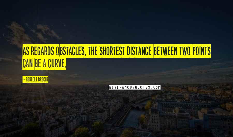 Bertolt Brecht Quotes: As regards obstacles, the shortest distance between two points can be a curve.