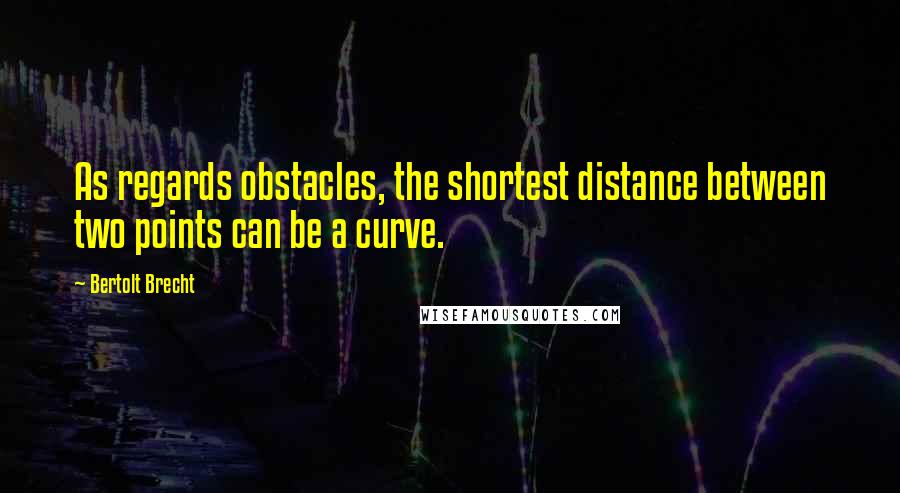 Bertolt Brecht Quotes: As regards obstacles, the shortest distance between two points can be a curve.