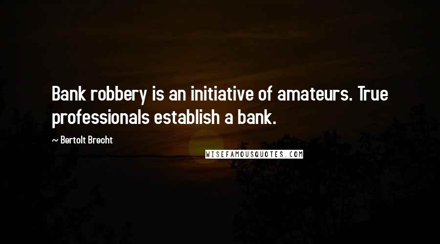 Bertolt Brecht Quotes: Bank robbery is an initiative of amateurs. True professionals establish a bank.