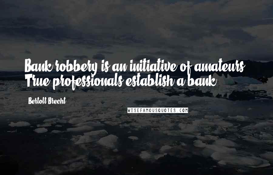 Bertolt Brecht Quotes: Bank robbery is an initiative of amateurs. True professionals establish a bank.