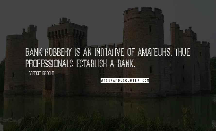Bertolt Brecht Quotes: Bank robbery is an initiative of amateurs. True professionals establish a bank.
