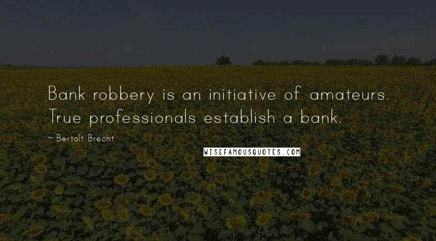 Bertolt Brecht Quotes: Bank robbery is an initiative of amateurs. True professionals establish a bank.