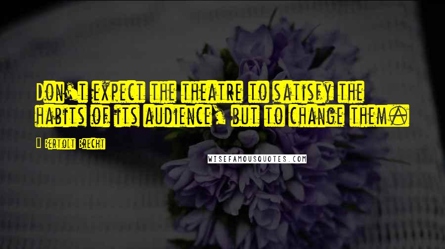Bertolt Brecht Quotes: Don't expect the theatre to satisfy the habits of its audience, but to change them.