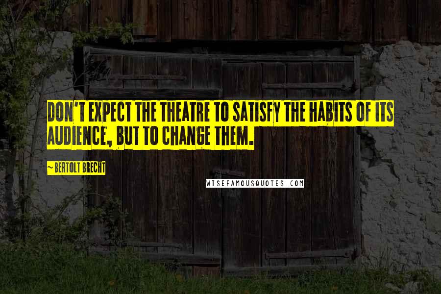 Bertolt Brecht Quotes: Don't expect the theatre to satisfy the habits of its audience, but to change them.