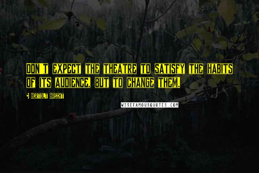 Bertolt Brecht Quotes: Don't expect the theatre to satisfy the habits of its audience, but to change them.