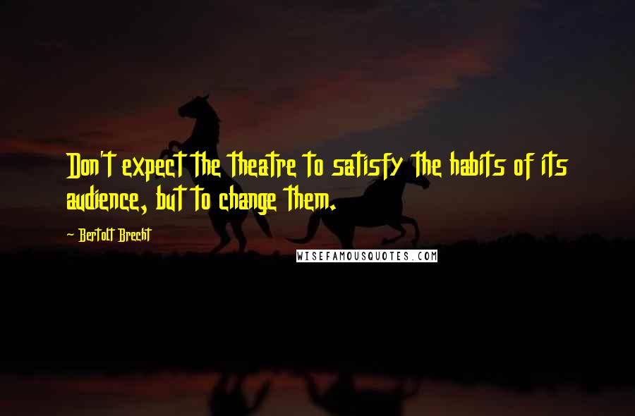 Bertolt Brecht Quotes: Don't expect the theatre to satisfy the habits of its audience, but to change them.