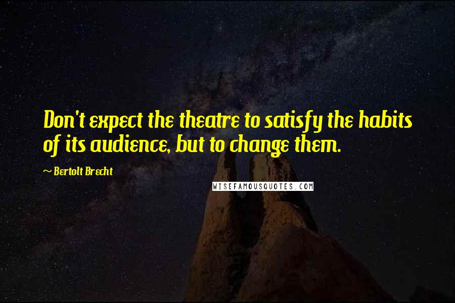 Bertolt Brecht Quotes: Don't expect the theatre to satisfy the habits of its audience, but to change them.