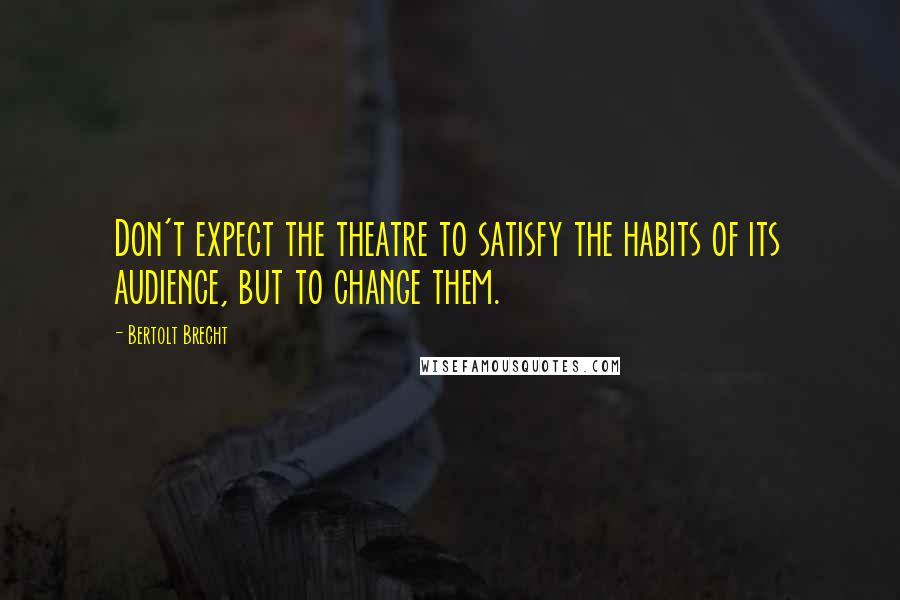 Bertolt Brecht Quotes: Don't expect the theatre to satisfy the habits of its audience, but to change them.