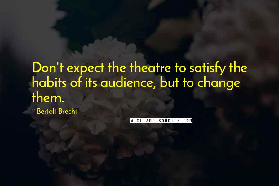 Bertolt Brecht Quotes: Don't expect the theatre to satisfy the habits of its audience, but to change them.