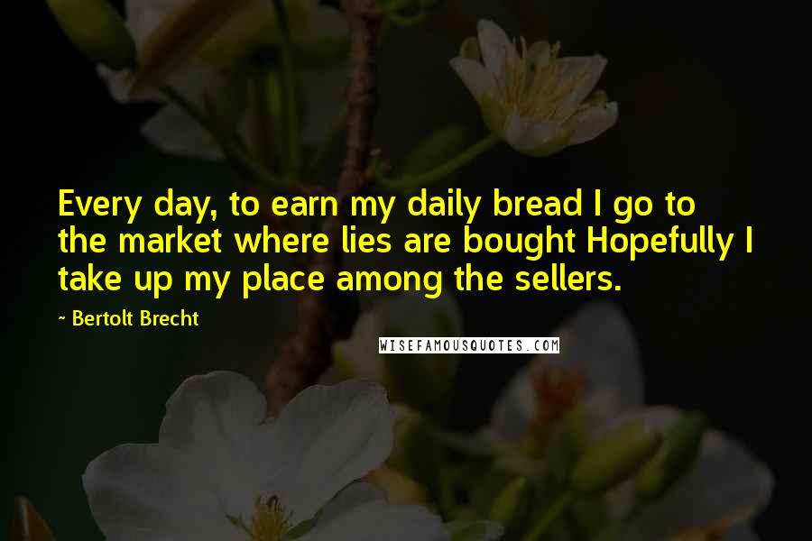 Bertolt Brecht Quotes: Every day, to earn my daily bread I go to the market where lies are bought Hopefully I take up my place among the sellers.