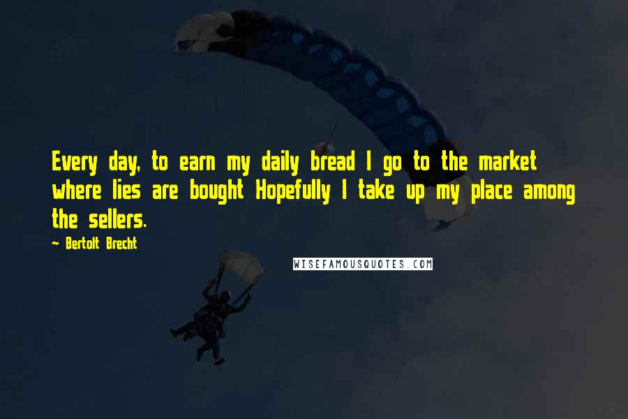 Bertolt Brecht Quotes: Every day, to earn my daily bread I go to the market where lies are bought Hopefully I take up my place among the sellers.