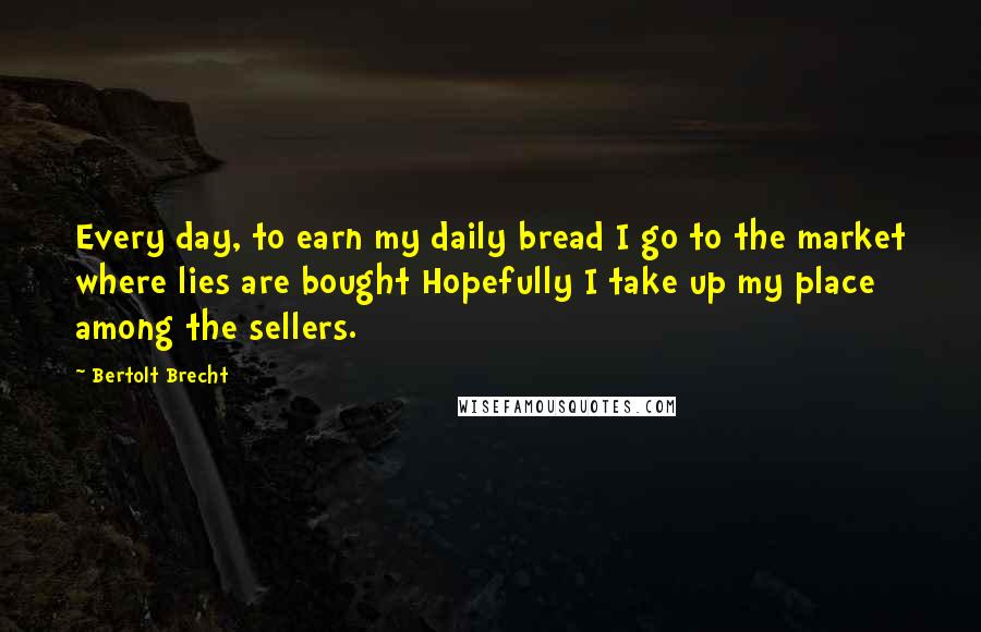 Bertolt Brecht Quotes: Every day, to earn my daily bread I go to the market where lies are bought Hopefully I take up my place among the sellers.