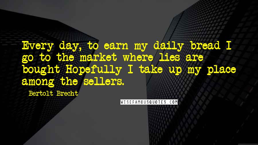 Bertolt Brecht Quotes: Every day, to earn my daily bread I go to the market where lies are bought Hopefully I take up my place among the sellers.