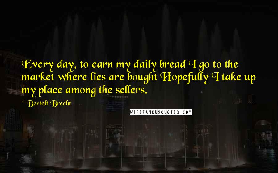 Bertolt Brecht Quotes: Every day, to earn my daily bread I go to the market where lies are bought Hopefully I take up my place among the sellers.