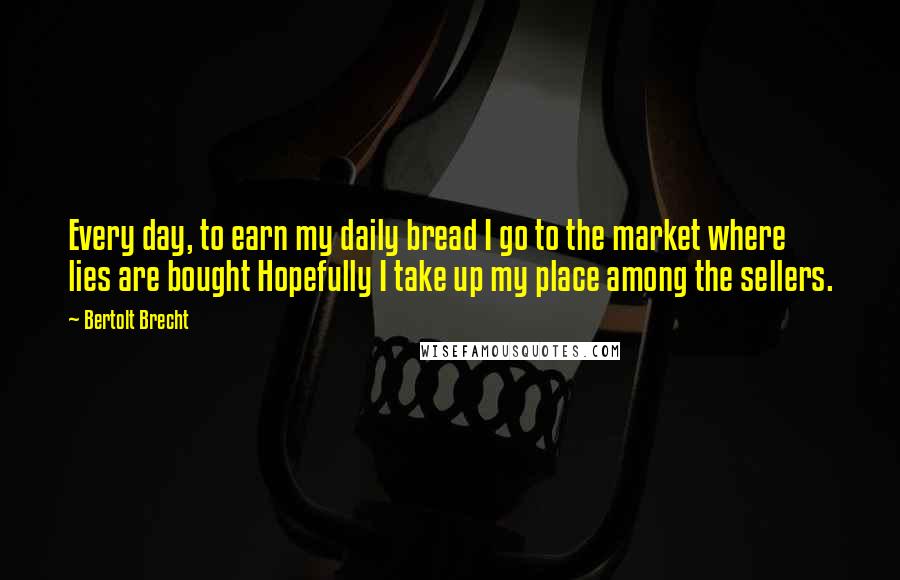 Bertolt Brecht Quotes: Every day, to earn my daily bread I go to the market where lies are bought Hopefully I take up my place among the sellers.