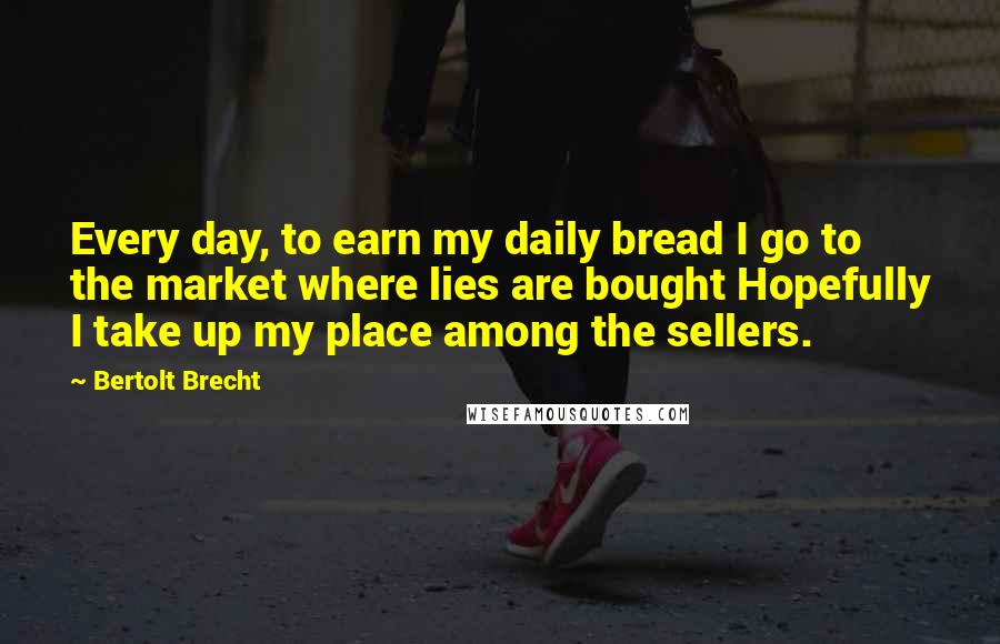 Bertolt Brecht Quotes: Every day, to earn my daily bread I go to the market where lies are bought Hopefully I take up my place among the sellers.