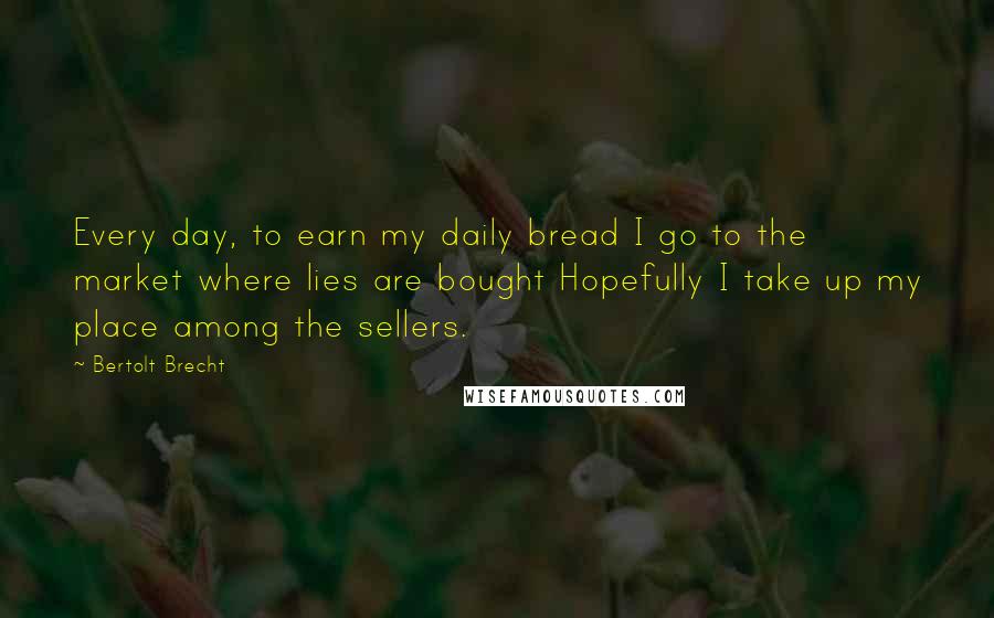 Bertolt Brecht Quotes: Every day, to earn my daily bread I go to the market where lies are bought Hopefully I take up my place among the sellers.