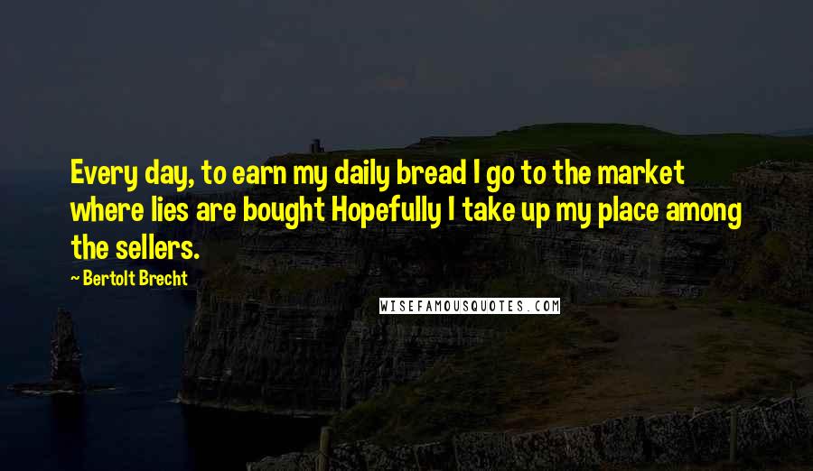 Bertolt Brecht Quotes: Every day, to earn my daily bread I go to the market where lies are bought Hopefully I take up my place among the sellers.