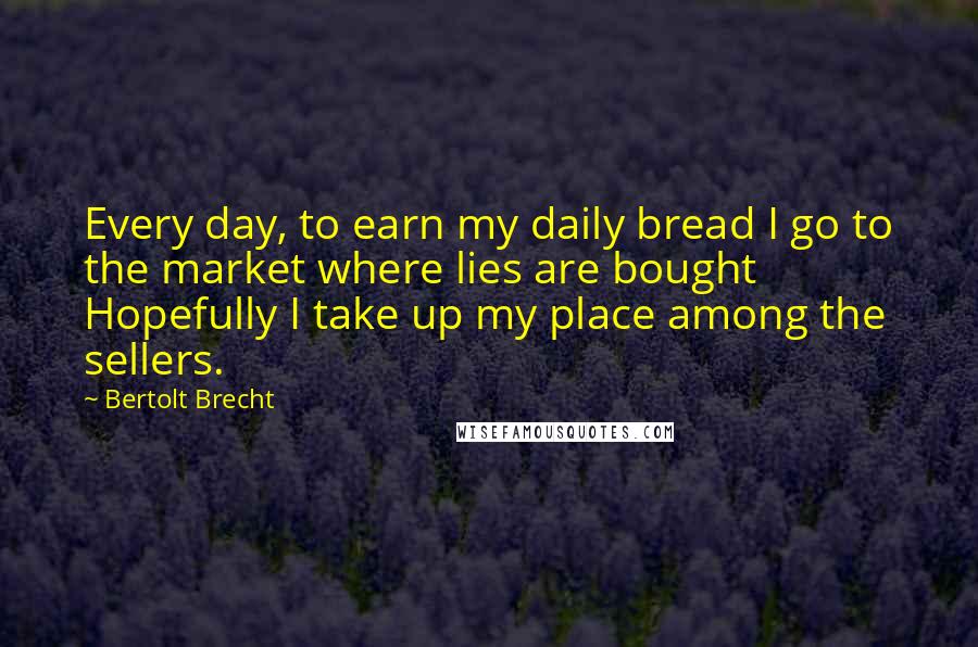 Bertolt Brecht Quotes: Every day, to earn my daily bread I go to the market where lies are bought Hopefully I take up my place among the sellers.