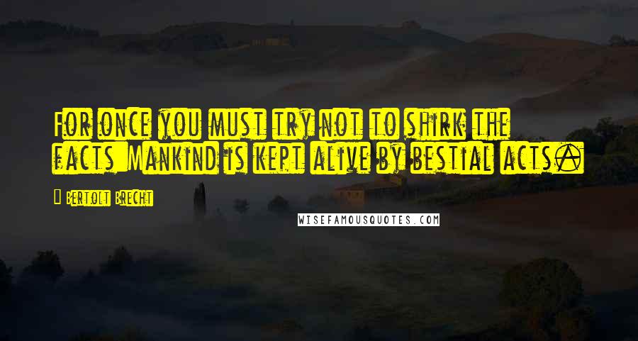 Bertolt Brecht Quotes: For once you must try not to shirk the facts:Mankind is kept alive by bestial acts.