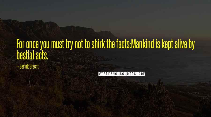 Bertolt Brecht Quotes: For once you must try not to shirk the facts:Mankind is kept alive by bestial acts.