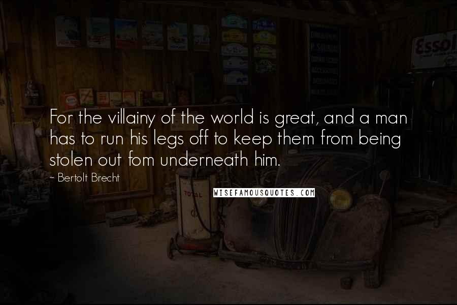 Bertolt Brecht Quotes: For the villainy of the world is great, and a man has to run his legs off to keep them from being stolen out fom underneath him.