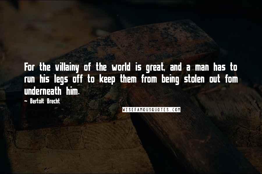 Bertolt Brecht Quotes: For the villainy of the world is great, and a man has to run his legs off to keep them from being stolen out fom underneath him.