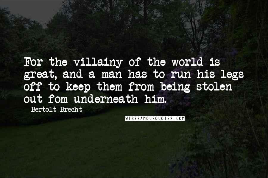 Bertolt Brecht Quotes: For the villainy of the world is great, and a man has to run his legs off to keep them from being stolen out fom underneath him.