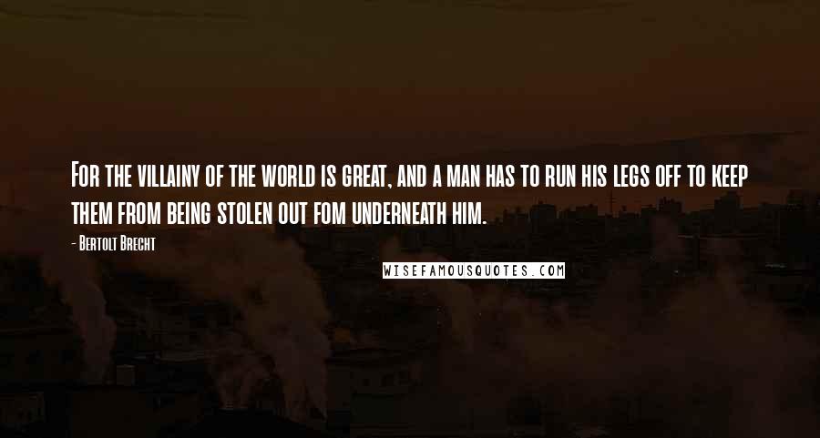 Bertolt Brecht Quotes: For the villainy of the world is great, and a man has to run his legs off to keep them from being stolen out fom underneath him.