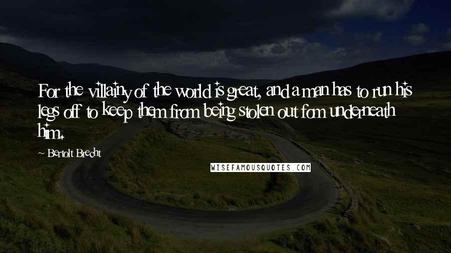 Bertolt Brecht Quotes: For the villainy of the world is great, and a man has to run his legs off to keep them from being stolen out fom underneath him.