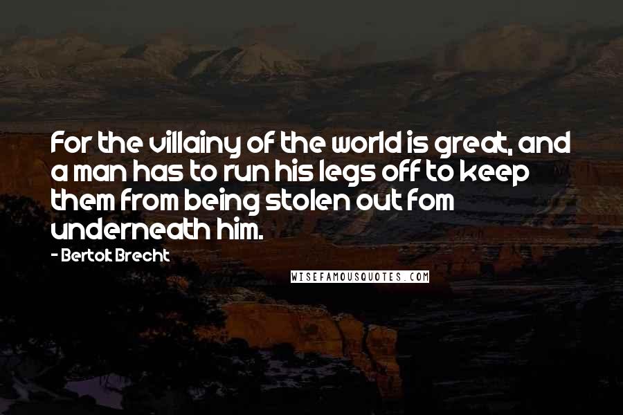 Bertolt Brecht Quotes: For the villainy of the world is great, and a man has to run his legs off to keep them from being stolen out fom underneath him.