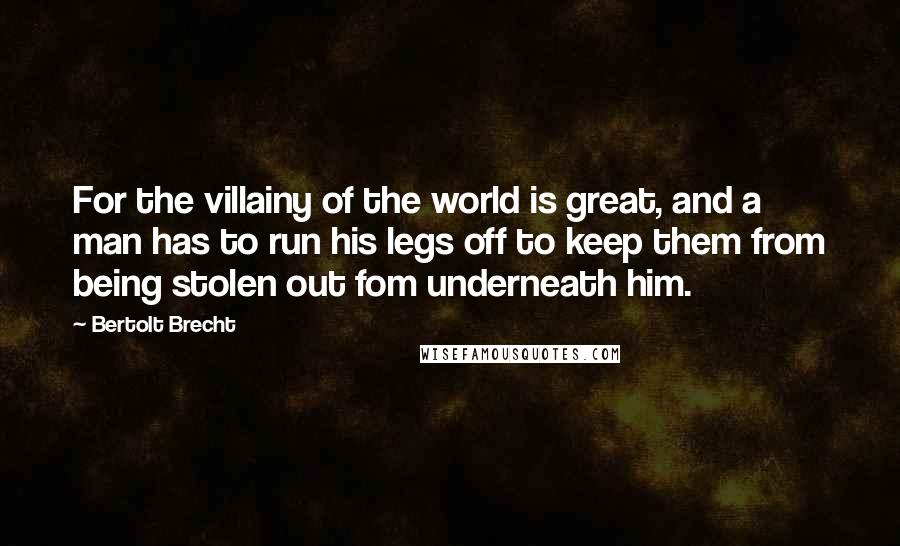 Bertolt Brecht Quotes: For the villainy of the world is great, and a man has to run his legs off to keep them from being stolen out fom underneath him.