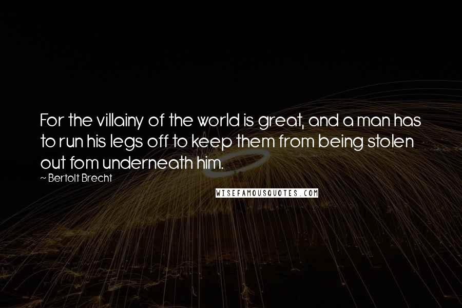 Bertolt Brecht Quotes: For the villainy of the world is great, and a man has to run his legs off to keep them from being stolen out fom underneath him.