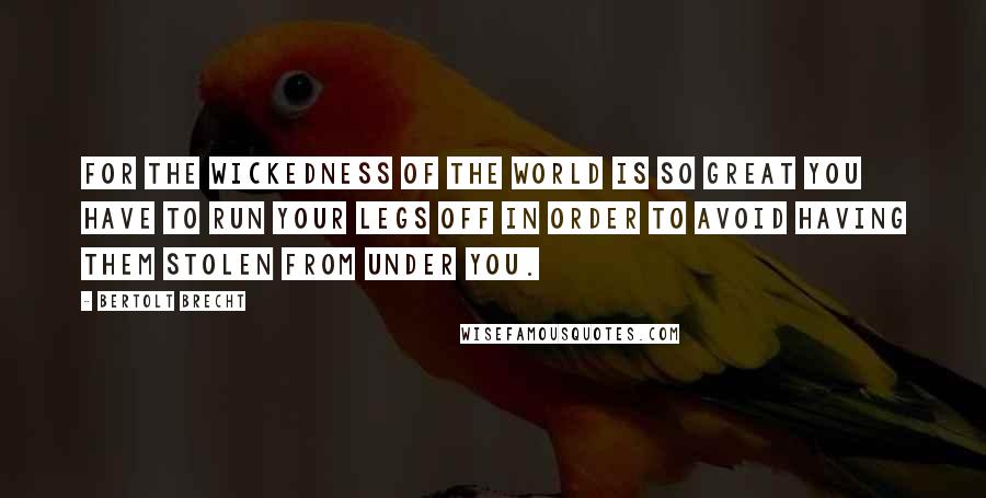 Bertolt Brecht Quotes: For the wickedness of the world is so great you have to run your legs off in order to avoid having them stolen from under you.