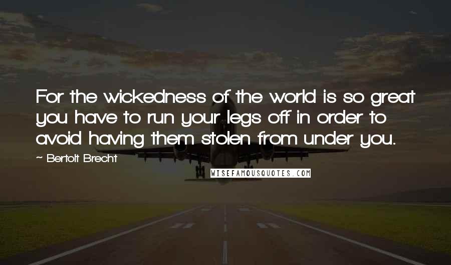 Bertolt Brecht Quotes: For the wickedness of the world is so great you have to run your legs off in order to avoid having them stolen from under you.