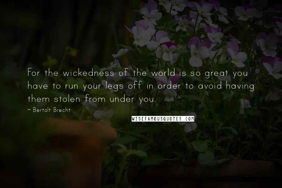 Bertolt Brecht Quotes: For the wickedness of the world is so great you have to run your legs off in order to avoid having them stolen from under you.