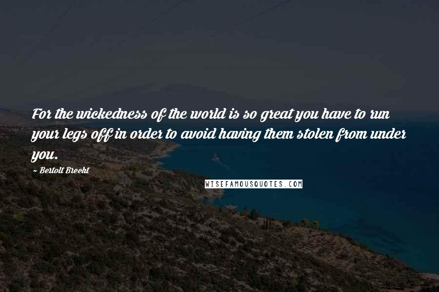 Bertolt Brecht Quotes: For the wickedness of the world is so great you have to run your legs off in order to avoid having them stolen from under you.