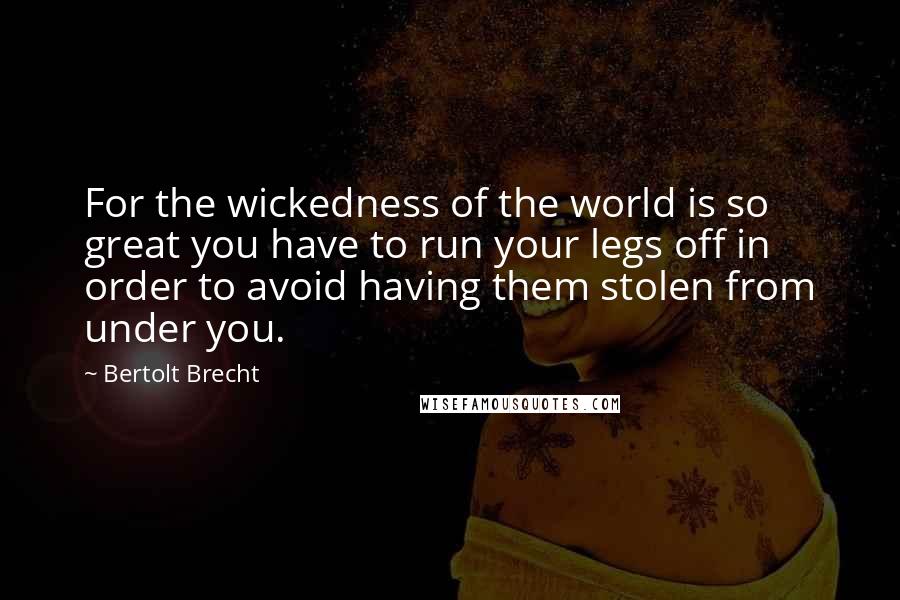 Bertolt Brecht Quotes: For the wickedness of the world is so great you have to run your legs off in order to avoid having them stolen from under you.
