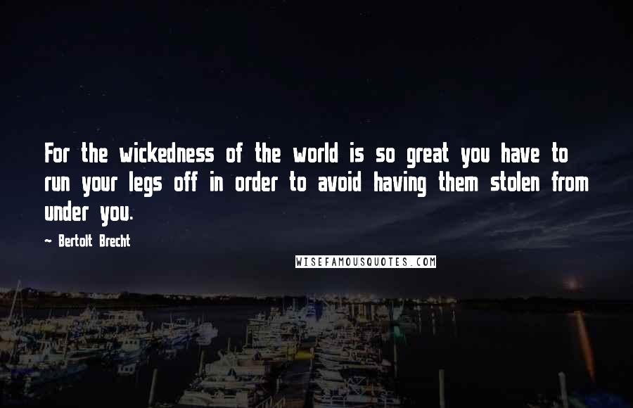 Bertolt Brecht Quotes: For the wickedness of the world is so great you have to run your legs off in order to avoid having them stolen from under you.