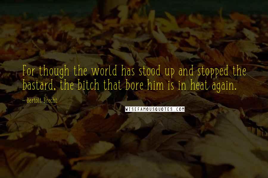 Bertolt Brecht Quotes: For though the world has stood up and stopped the bastard, the bitch that bore him is in heat again.