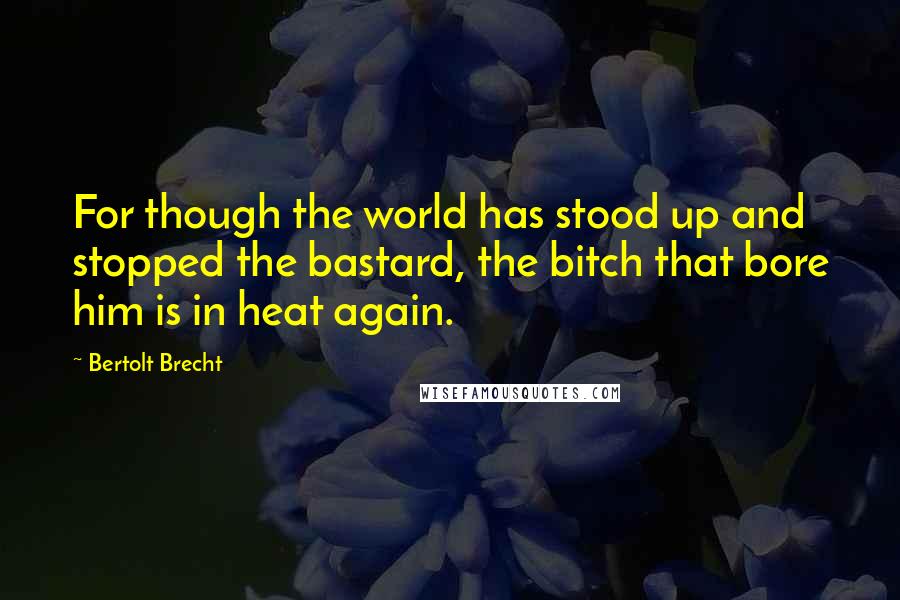 Bertolt Brecht Quotes: For though the world has stood up and stopped the bastard, the bitch that bore him is in heat again.