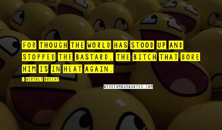 Bertolt Brecht Quotes: For though the world has stood up and stopped the bastard, the bitch that bore him is in heat again.