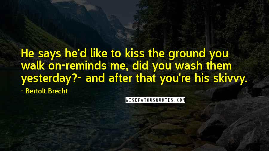 Bertolt Brecht Quotes: He says he'd like to kiss the ground you walk on-reminds me, did you wash them yesterday?- and after that you're his skivvy.