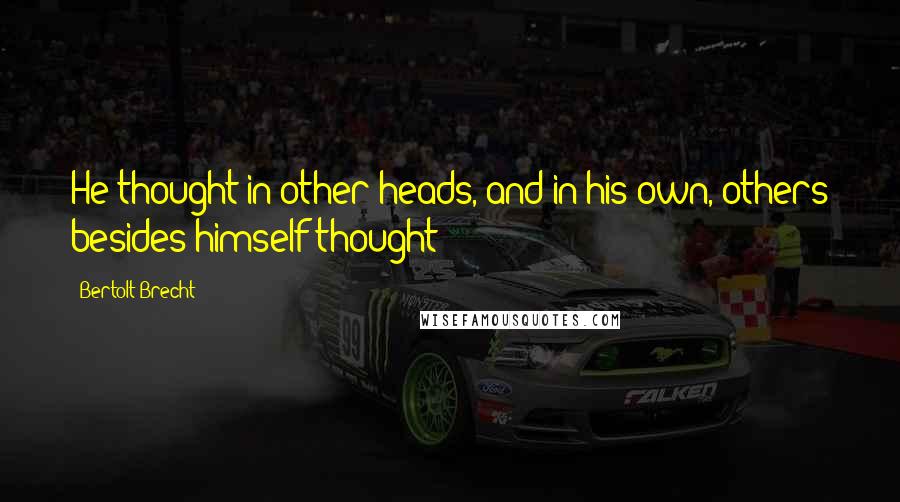 Bertolt Brecht Quotes: He thought in other heads, and in his own, others besides himself thought